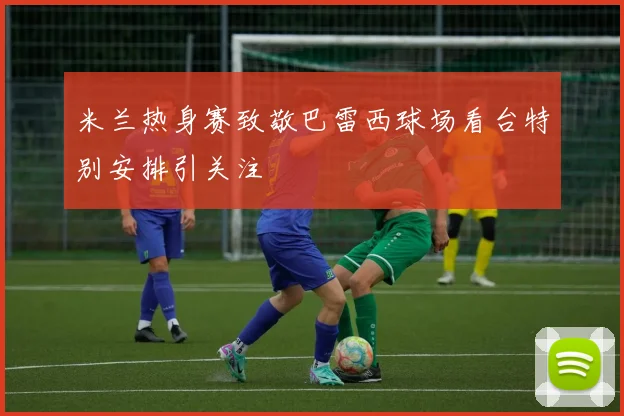 米兰热身赛致敬巴雷西球场看台特别安排引关注