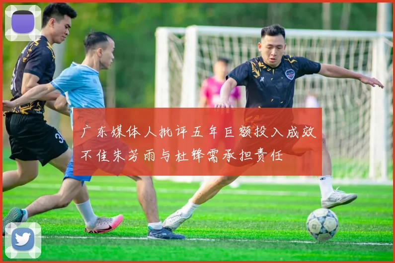 广东媒体人批评五年巨额投入成效不佳朱芳雨与杜锋需承担责任