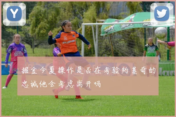 掘金今夏操作是否在考验约基奇的忠诚他会考虑离开吗