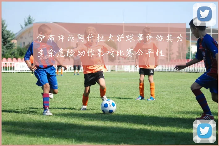 伊布评论阿什拉夫铲球事件称其为多余危险动作影响比赛公平性