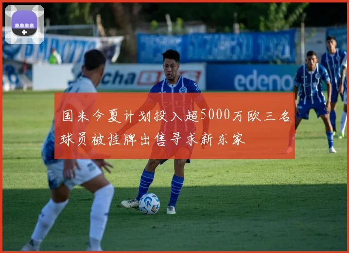 国米今夏计划投入超5000万欧三名球员被挂牌出售寻求新东家