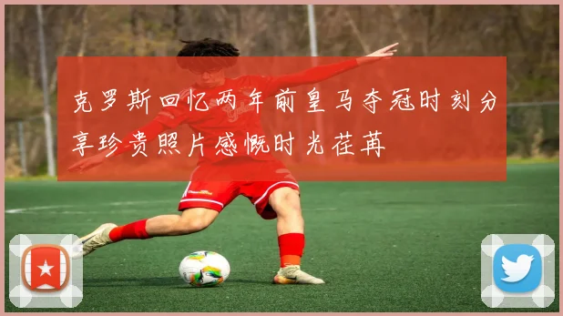 克罗斯回忆两年前皇马夺冠时刻分享珍贵照片感慨时光荏苒