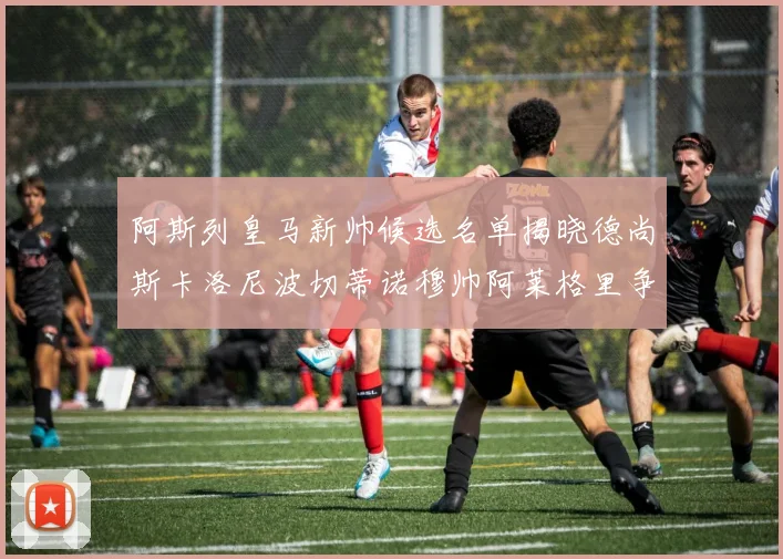 阿斯列皇马新帅候选名单揭晓德尚斯卡洛尼波切蒂诺穆帅阿莱格里争夺教鞭