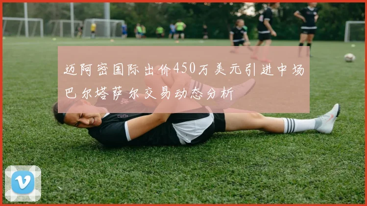 迈阿密国际出价450万美元引进中场巴尔塔萨尔交易动态分析