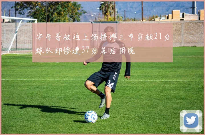 字母哥被迫上场拼搏三节贡献21分球队却惨遭37分落后困境