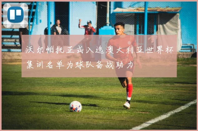 沃尔帕托正式入选澳大利亚世界杯集训名单为球队备战助力