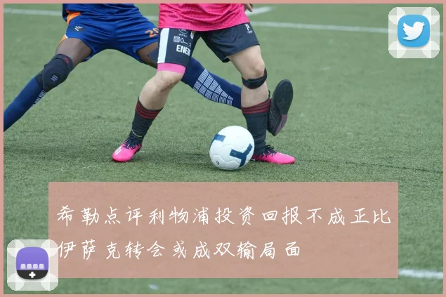 希勒点评利物浦投资回报不成正比伊萨克转会或成双输局面