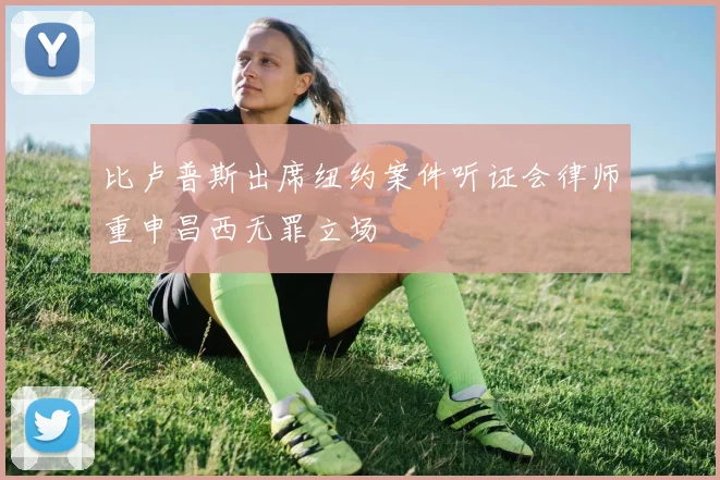 比卢普斯出席纽约案件听证会律师重申昌西无罪立场