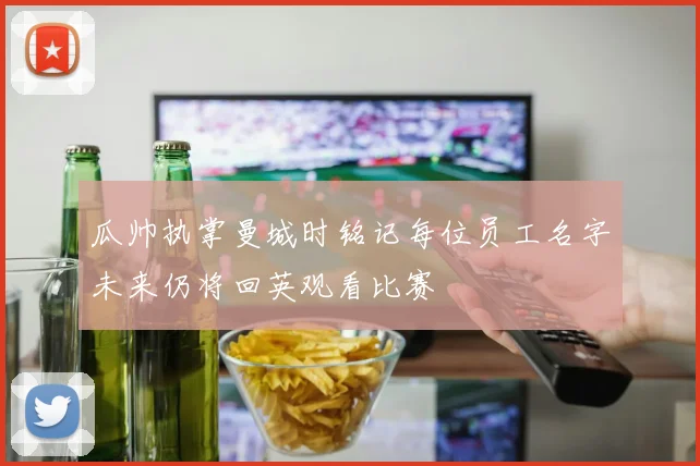 瓜帅执掌曼城时铭记每位员工名字未来仍将回英观看比赛