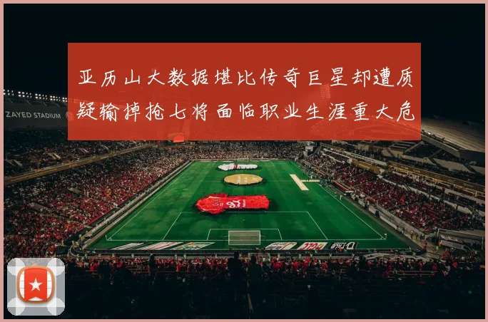 亚历山大数据堪比传奇巨星却遭质疑输掉抢七将面临职业生涯重大危机