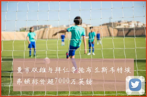 曼市双雄与拜仁争抢布兰斯韦特埃弗顿标价超7000万英镑