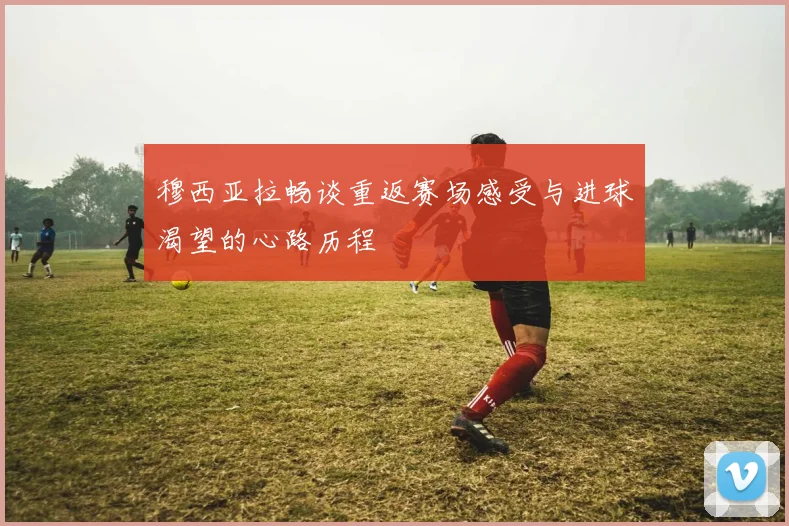 穆西亚拉畅谈重返赛场感受与进球渴望的心路历程