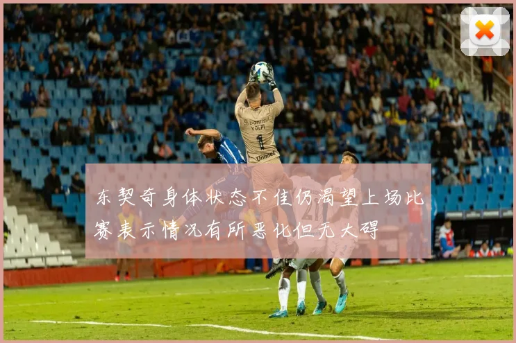 东契奇身体状态不佳仍渴望上场比赛表示情况有所恶化但无大碍