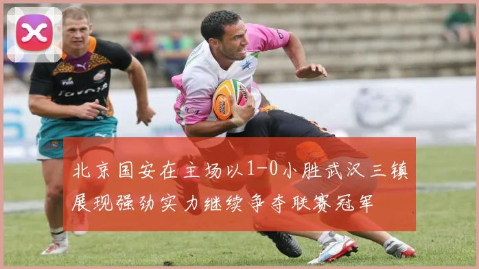 北京国安在主场以1-0小胜武汉三镇展现强劲实力继续争夺联赛冠军