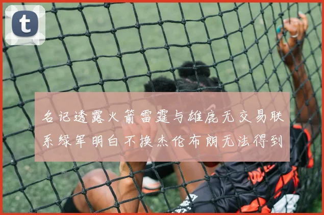 名记透露火箭雷霆与雄鹿无交易联系绿军明白不换杰伦布朗无法得到字母哥