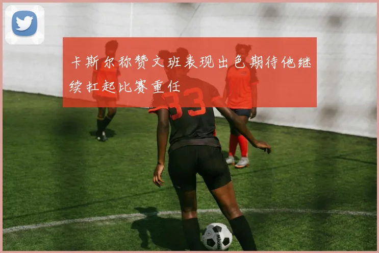 卡斯尔称赞文班表现出色期待他继续扛起比赛重任