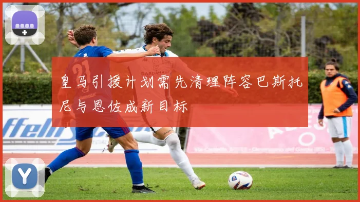 皇马引援计划需先清理阵容巴斯托尼与恩佐成新目标