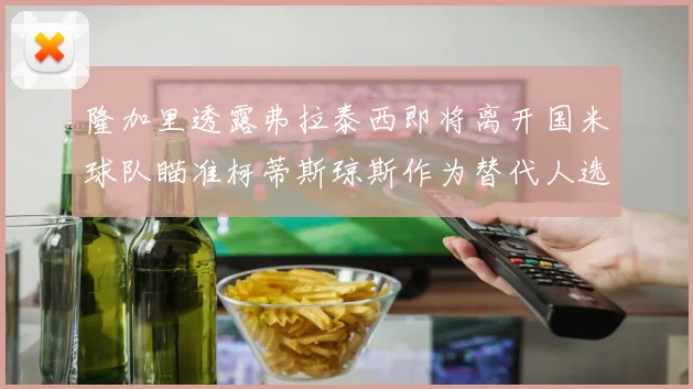 隆加里透露弗拉泰西即将离开国米球队瞄准柯蒂斯琼斯作为替代人选