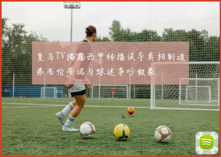 皇马TV揭露西甲转播误导真相制造弗洛伦蒂诺与球迷争吵假象